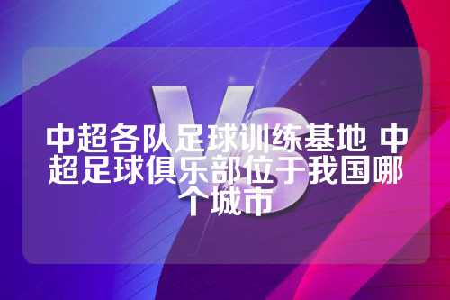 中超各队足球训练基地 中超足球俱乐部位于我国哪个城市